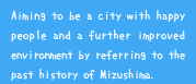 Aiming to be a city with happy people and a further improved environment by referring to the past history of Mizushima.